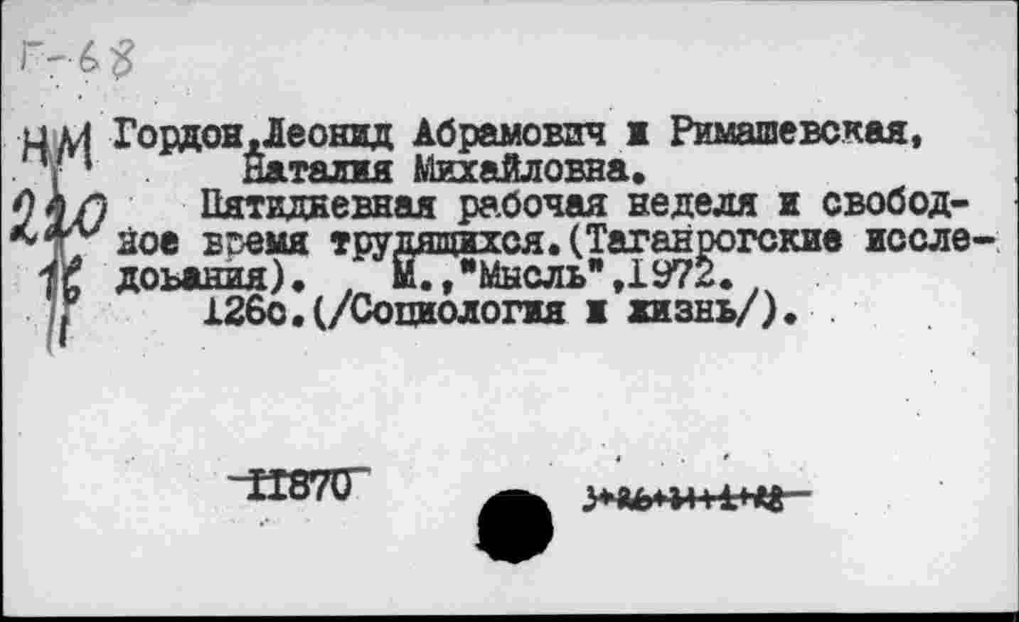 ﻿цдЛ Гордон,Леонид Абрамович ж Римашевская, . ' * Наталия Михайловна.
44/7	Пятидневная рабочая неделя ж свобод-
ное время трудящихся. (Таганрогские иссле-
1$ доьания). . М./’Мнсль*,1972.
>	126с.(/Социология ж жизнь/).
